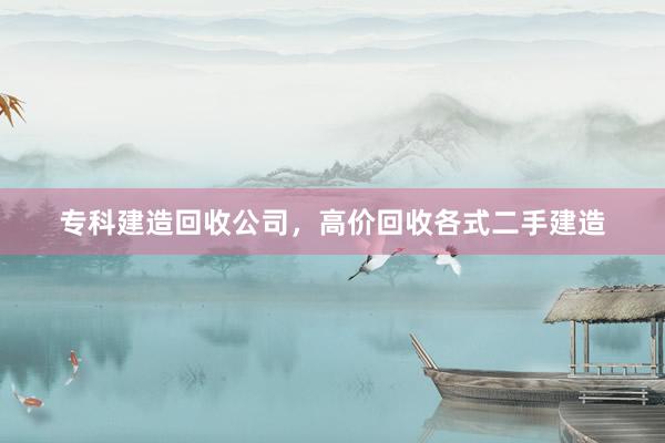专科建造回收公司，高价回收各式二手建造