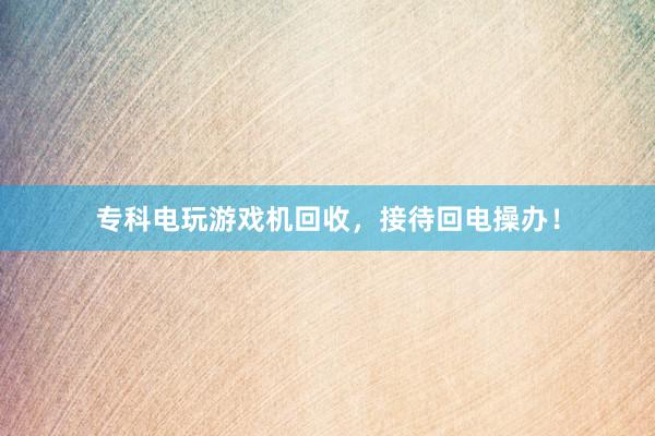 专科电玩游戏机回收，接待回电操办！