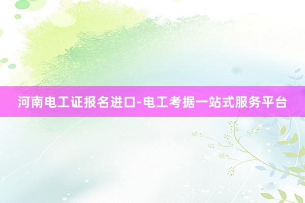 河南电工证报名进口-电工考据一站式服务平台