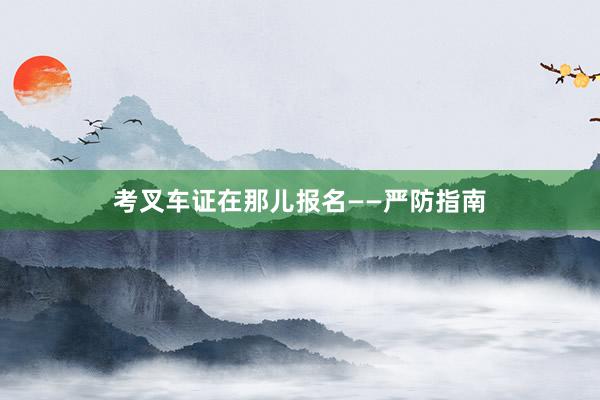 考叉车证在那儿报名——严防指南